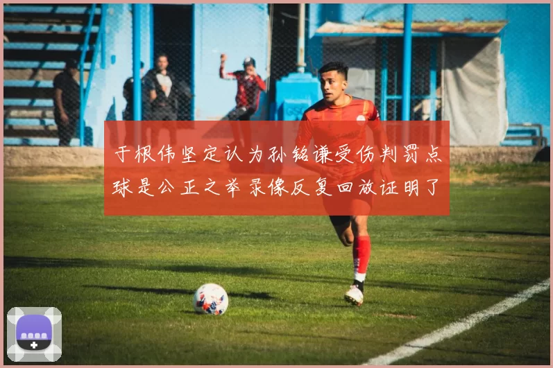 于根伟坚定认为孙铭谦受伤判罚点球是公正之举录像反复回放证明了这一点