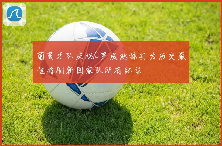葡萄牙队庆祝C罗成就称其为历史最佳将刷新国家队所有纪录