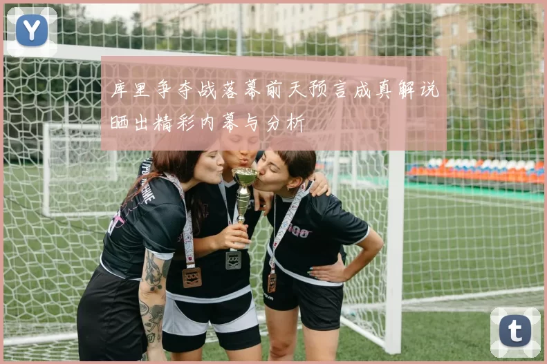 库里争夺战落幕前天预言成真解说晒出精彩内幕与分析