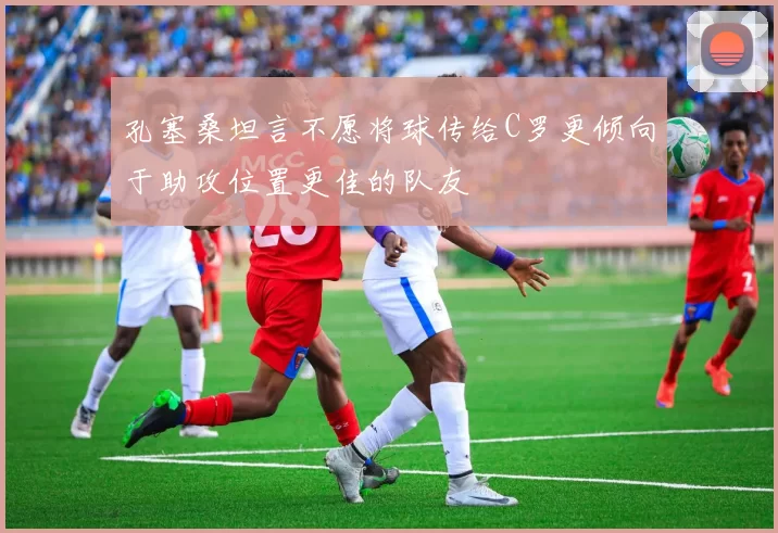 孔塞桑坦言不愿将球传给C罗更倾向于助攻位置更佳的队友