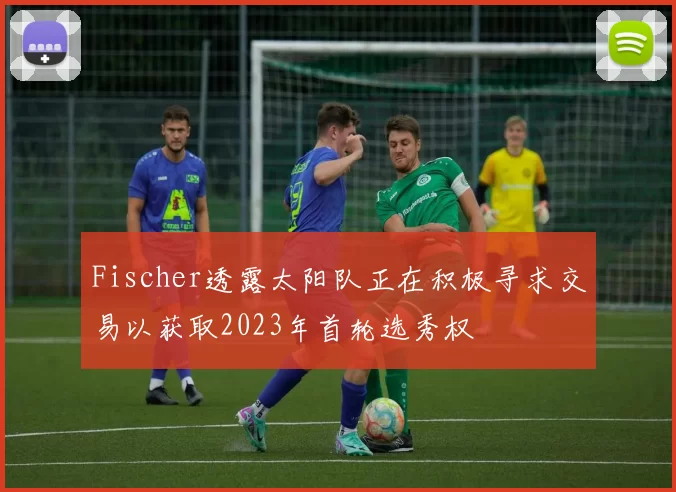 Fischer透露太阳队正在积极寻求交易以获取2023年首轮选秀权