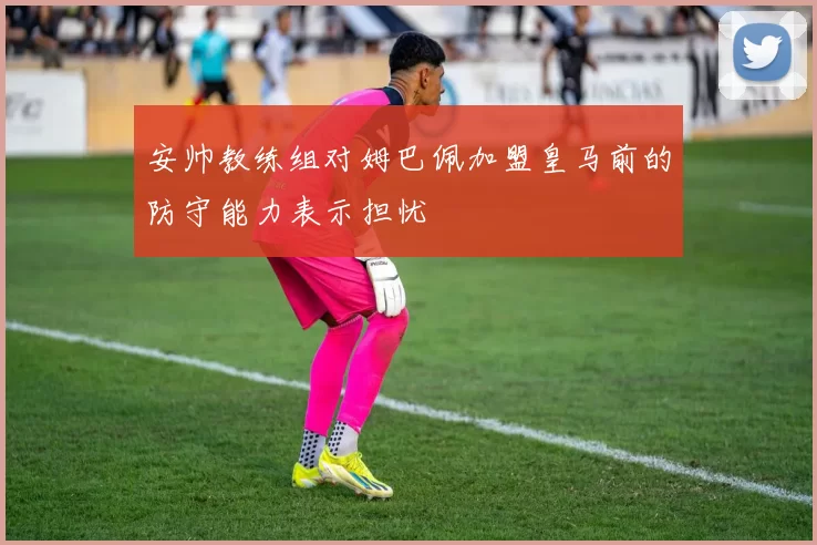 安帅教练组对姆巴佩加盟皇马前的防守能力表示担忧