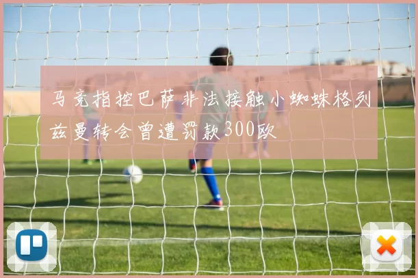马竞指控巴萨非法接触小蜘蛛格列兹曼转会曾遭罚款300欧