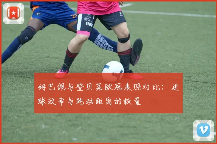 姆巴佩与登贝莱欧冠表现对比：进球效率与跑动距离的较量