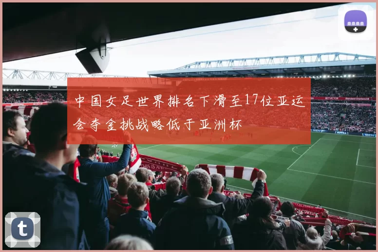 中国女足世界排名下滑至17位亚运会夺金挑战略低于亚洲杯