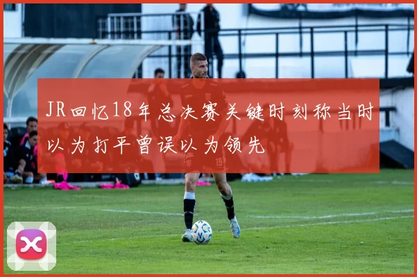 JR回忆18年总决赛关键时刻称当时以为打平曾误以为领先