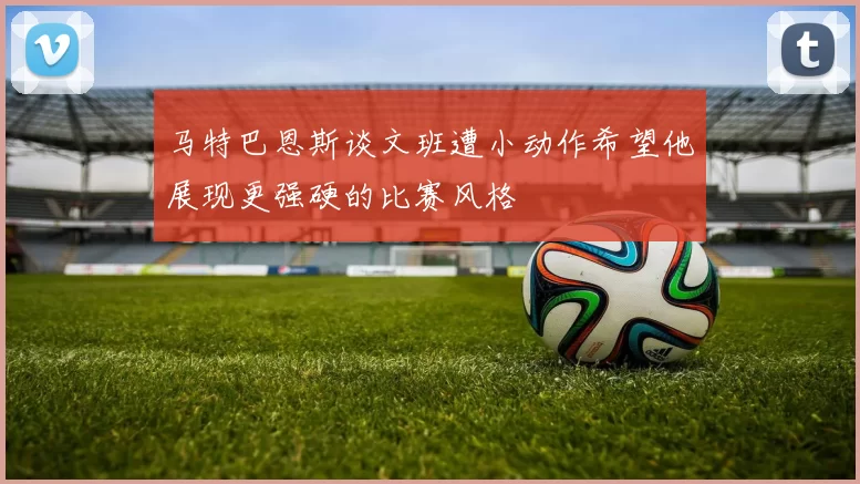 马特巴恩斯谈文班遭小动作希望他展现更强硬的比赛风格