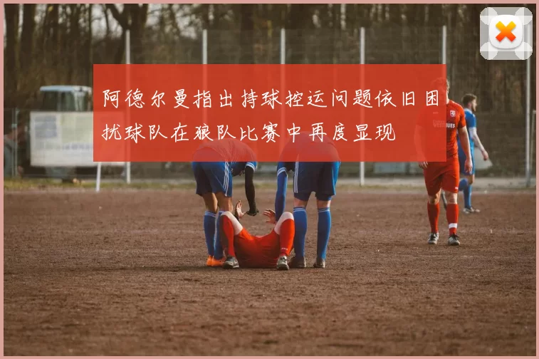 阿德尔曼指出持球控运问题依旧困扰球队在狼队比赛中再度显现