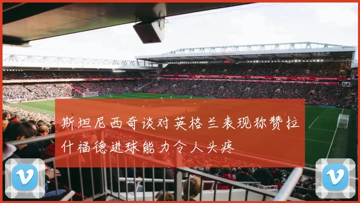 斯坦尼西奇谈对英格兰表现称赞拉什福德进球能力令人头疼