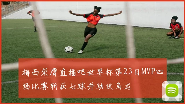 梅西荣膺直播吧世界杯第23日MVP四场比赛斩获七球并助攻乌龙