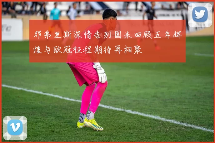 邓弗里斯深情告别国米回顾五年辉煌与欧冠征程期待再相聚