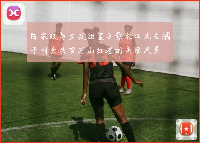 陈家政与女友甜蜜合影湘江北去橘子洲头共赏万山红遍的美丽风景