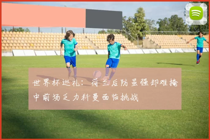 世界杯巡礼：荷兰后防虽强却难掩中前场乏力科曼面临挑战