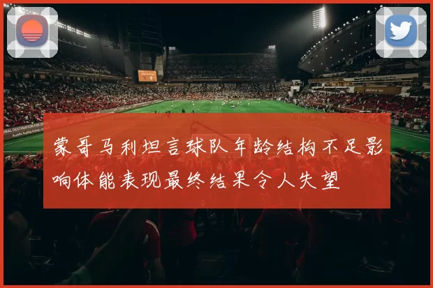 蒙哥马利坦言球队年龄结构不足影响体能表现最终结果令人失望