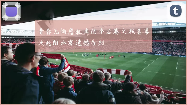 青春无悔詹杜库的季后赛之旅落幕次轮附加赛遗憾告别