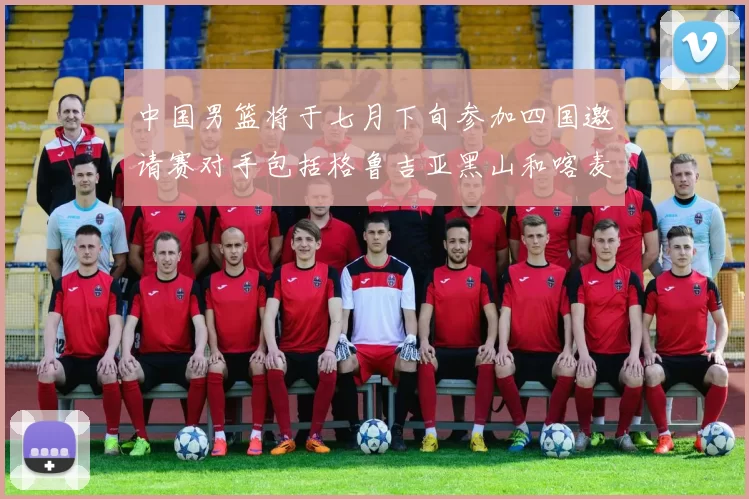 中国男篮将于七月下旬参加四国邀请赛对手包括格鲁吉亚黑山和喀麦隆