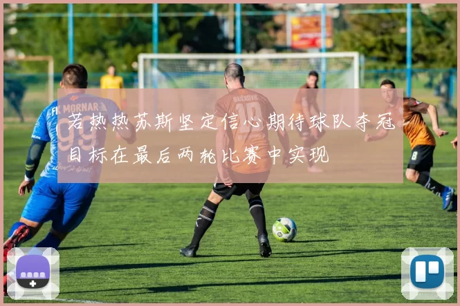 若热热苏斯坚定信心期待球队夺冠目标在最后两轮比赛中实现