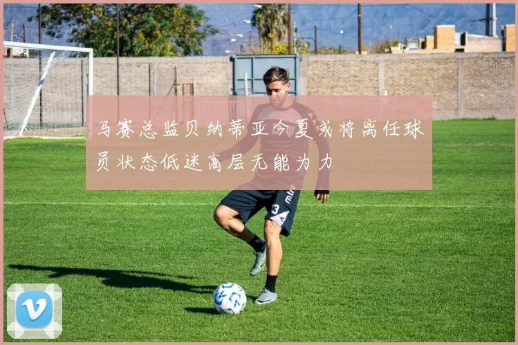 马赛总监贝纳蒂亚今夏或将离任球员状态低迷高层无能为力