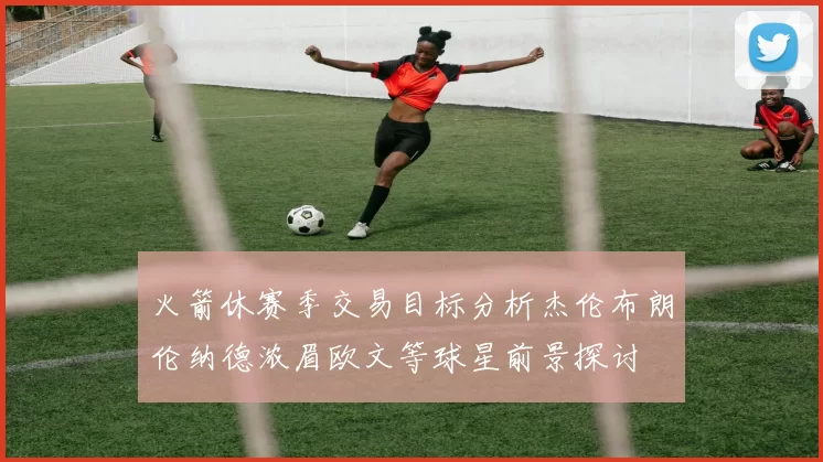 火箭休赛季交易目标分析杰伦布朗伦纳德浓眉欧文等球星前景探讨